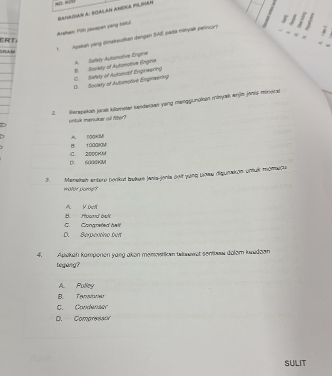 BaHaGian A: SOALAN ANEKA PILiHan
Arahan: Pillh jawapan yang betull.
ERT
GRAM
1. Apakah yang dimakaudkan dengan SAE pada minyak pelincir?
A. Safety Automotive Engine
B. Society of Automotive Engine
C. Safety of Automotif Engineering
D. Society of Automotive Engineering
2. Berapakah jarak kilometer kenderaan yang menggunakan minyak enjin jenís mineral
untuk menukar oil filter?
A. 100KM
B. 1000KM
C. 2000KM
D. 5000KM
3. Manakah antara berikut bukan jenis-jenis belt yang biasa digunakan untuk memacu
water pump?
A. V belt
B. Round belt
C. Congrated belt
D. Serpentine belt
4. Apakah komponen yang akan memastikan talisawat sentiasa dalam keadaan
tegang?
A. Pulley
B. Tensioner
C. Condenser
D. Compressor
SULIT