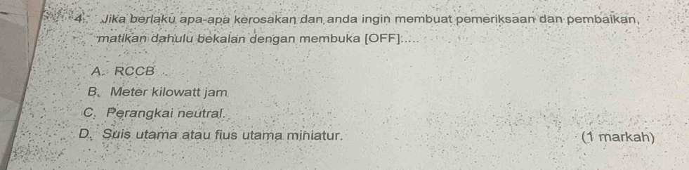 Jika berlaku apa-apa kerosakan dan anda ingin membuat pemeriksaan dan pembaikan,
matikan dahulu bekalan dengan membuka [OFF].....
A. RCCB
B. Meter kilowatt jam
C. Perangkai neutral.
D. Suis utama atau fius utama miniatur. (1 markah)