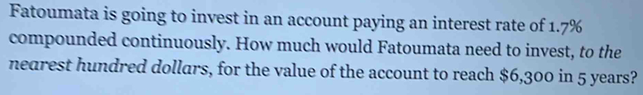 Fatoumata is going to invest in an account paying an interest rate of 1.7%
compounded continuously. How much would Fatoumata need to invest, to the 
nearest hundred dollars, for the value of the account to reach $6,300 in 5 years?