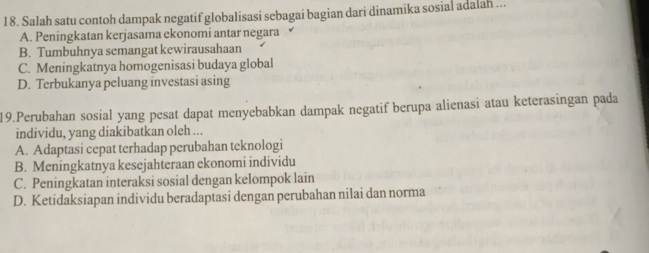 Salah satu contoh dampak negatif globalisasi sebagai bagian dari dinamika sosial adalah ...
A. Peningkatan kerjasama ekonomi antar negara ✓
B. Tumbuhnya semangat kewirausahaan
C. Meningkatnya homogenisasi budaya global
D. Terbukanya peluang investasi asing
19.Perubahan sosial yang pesat dapat menyebabkan dampak negatif berupa alienasi atau keterasingan pada
individu, yang diakibatkan oleh ...
A. Adaptasi cepat terhadap perubahan teknologi
B. Meningkatnya kesejahteraan ekonomi individu
C. Peningkatan interaksi sosial dengan kelompok lain
D. Ketidaksiapan individu beradaptasi dengan perubahan nilai dan norma