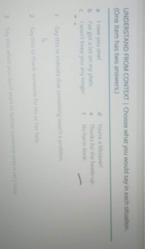 UNDERSTAND FROM CONTEXT | Choose what you would say in each situation.
(One item has two answers.)
a I owe you one! d You're a lifesaver!
b I've got a lot on my plate. e Thanks for the heads-up.
c I won't keep you any longer. fNo harm done.
e s
1 Say this to indicate that something wasn't a problem.
2 Say this to thank someone for his or her help.
3 Say this when you don't want to bother someone who is very busy.