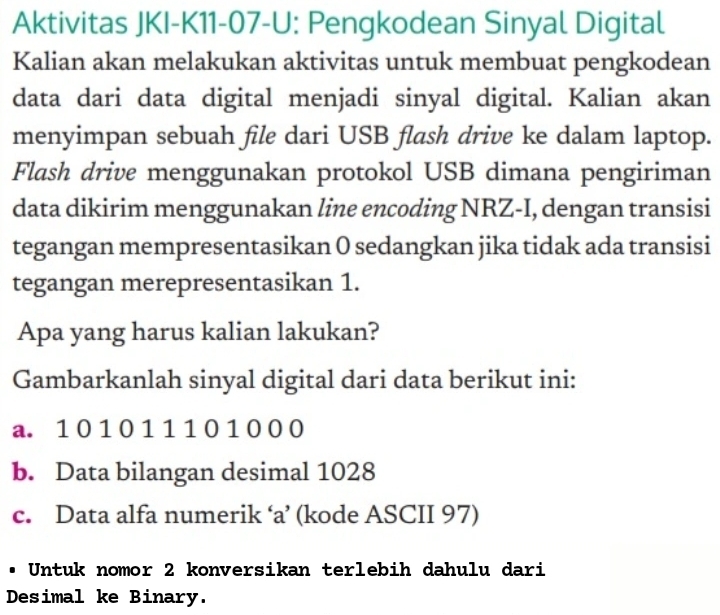 Aktivitas JKI-K11-07-U: Pengkodean Sinyal Digital 
Kalian akan melakukan aktivitas untuk membuat pengkodean 
data dari data digital menjadi sinyal digital. Kalian akan 
menyimpan sebuah file dari USB flash drive ke dalam laptop. 
Flash drive menggunakan protokol USB dimana pengiriman 
data dikirim menggunakan line encoding NRZ-I, dengan transisi 
tegangan mempresentasikan 0 sedangkan jika tidak ada transisi 
tegangan merepresentasikan 1. 
Apa yang harus kalian lakukan? 
Gambarkanlah sinyal digital dari data berikut ini: 
a. 1 0 1 0 1 1 1 0 1 0 0 0
b. Data bilangan desimal 1028
c. Data alfa numerik ‘a’ (kode ASCII 97) 
. Untuk nomor 2 konversikan terlebih dahulu dari 
Desimal ke Binary.