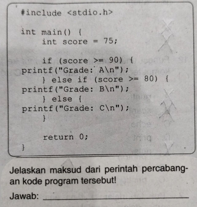 #include
int main()  
int score =75; 
if (score =90)
printf("Grade: A|n''); 
 else if (score =80)

printf("Grade: B|n''); 
 else  
printf("Grade: C|n'')
return 0; 
7 
Jelaskan maksud dari perintah percabang- 
an kode program tersebut! 
Jawab:_