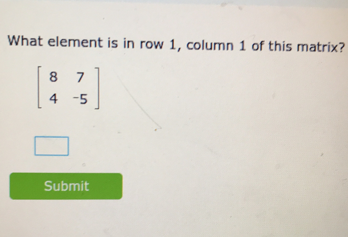 What element is in row 1, column 1 of this matrix?
beginbmatrix 8&7 4&-5endbmatrix
Submit