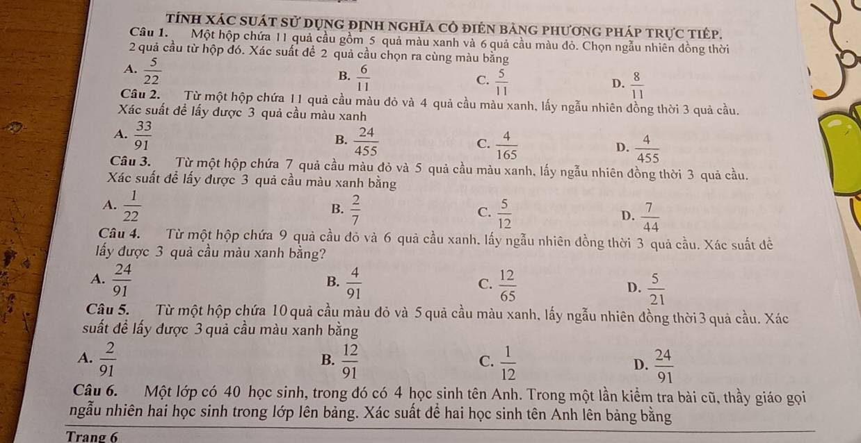 tính xác suát sử dụng định nghĩa cô điên bảng phương pháp trực tiếp.
Câu 1. Một hộp chứa 11 quả cầu gồm 5 quả màu xanh và 6 quả cầu màu đỏ. Chọn ngẫu nhiên đồng thời
2 quả cầu từ hộp đó. Xác suất để 2 quả cầu chọn ra cùng màu bằng
A.  5/22 
B.  6/11   5/11 
C.
D.  8/11 
Câu 2. Từ một hộp chứa 11 quả cầu màu đỏ và 4 quả cầu màu xanh, lấy ngẫu nhiên đồng thời 3 quả cầu.
Xác suất đề lấy được 3 quả cầu màu xanh
A.  33/91 
B.  24/455   4/165 
C.
D.  4/455 
Câu 3. Từ một hộp chứa 7 quả cầu màu đỏ và 5 quả cầu màu xanh, lấy ngẫu nhiên đồng thời 3 quả cầu.
Xác suất để lấy được 3 quả cầu màu xanh bằng
A.  1/22   2/7  C.  5/12  D.  7/44 
B.
Câu 4. Từ một hộp chứa 9 quả cầu đỏ và 6 quả cầu xanh. lấy ngẫu nhiên đồng thời 3 quả cầu. Xác suất đề
ấy được 3 quả cầu màu xanh bằng?
B.
A.  24/91   4/91   12/65  D.  5/21 
C.
Câu 5. Từ một hộp chứa 10 quả cầu màu đỏ và 5 quả cầu màu xanh, lấy ngẫu nhiên đồng thời 3 quả cầu. Xác
suất để lấy được 3 quả cầu màu xanh bằng
A.  2/91   12/91   1/12  D.  24/91 
B.
C.
Câu 6. Một lớp có 40 học sinh, trong đó có 4 học sinh tên Anh. Trong một lần kiểm tra bài cũ, thầy giáo gọi
ngẫu nhiên hai học sinh trong lớp lên bảng. Xác suất để hai học sinh tên Anh lên bảng bằng
Trang 6