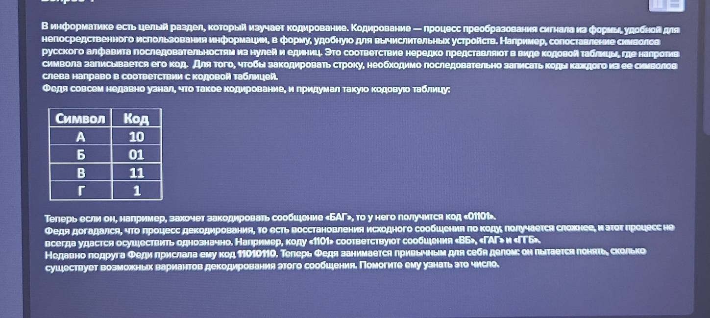 В информатике есть цельий разделη κоторый изучает кодированиее Κодирование ─ лроцесс πреобразованиясигнала изфориьί удобнойдля
нелосредственного использования информации, в формуδ удобнуюо для вычислиΤельηьх устройсτв. Налример, солоставление сиΝволов
русского алфавита лоследовательностям из нулейи единицδ ЭΤο сооτветствие нередко πредставляιοΤ в вηде ΚодοвойΤаблицьηδ гηее наηрοτив
символа залисывается его код. для Τогоη чтοбь закодηровать стрοку, необхοдимо лоследовательно залисатьκоды κахдого из ее сииволев
слева налраво в соответствии с Κодовой Τаблицей.
Федя совсем недавно узналη что такое ΚодированиеΒ и πридумал такуιо Κодовуιо Τабίлиίцу:
Телерь если он, налример, захочет закодировать сообшξение «БАΓ>, то у него πолучится код κО1101».
Федя догадалсяΒ чΤоδлроцесс деΚодηрованияΒ Τо есть Βосстановления исходного сообшенияπоΚоοдуη πолучается сложнееίиνόэΤοΤδπроцесс не
всегда удастся осушествить однозначно. Напримере коду «1101» соответствуιοт сообшения «ΒБ», «ΓАΓ> и