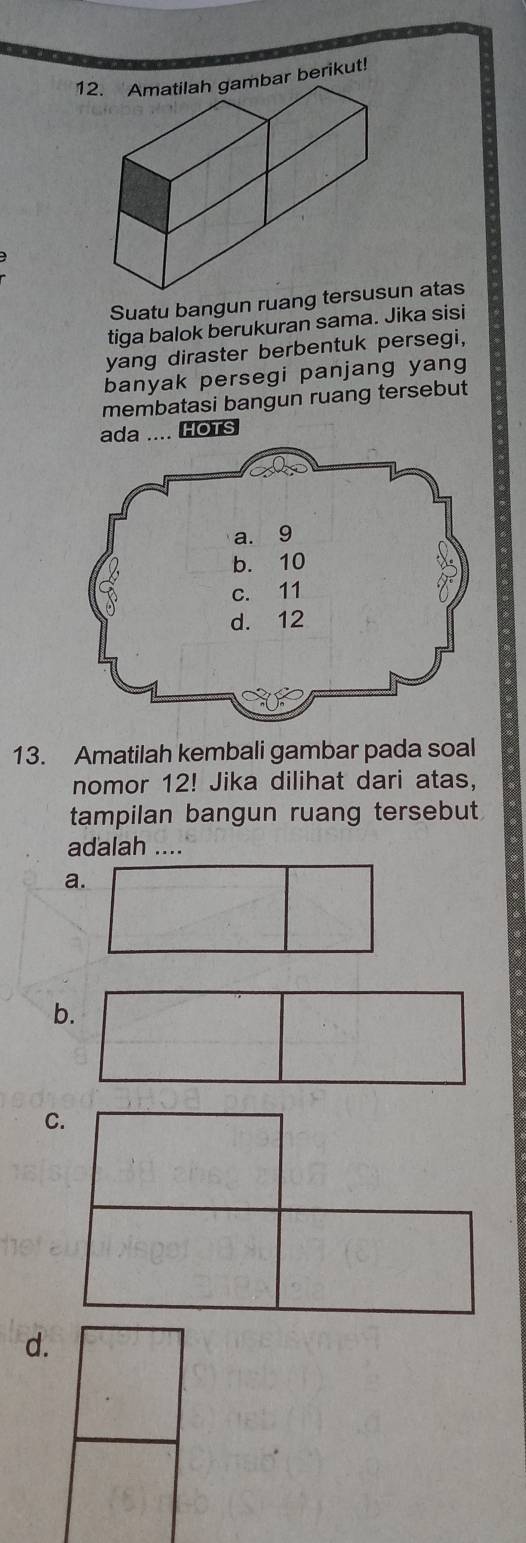 Amatilah gambar berikut!
Suatu bangun ruang ten atas
tiga balok berukuran sama. Jika sisi
yang diraster berbentuk persegi,
banyak persegi panjang yang
membatasi bangun ruang tersebut
ada .... HOTS
13. Amatilah kembali gambar pada soal
nomor 12! Jika dilihat dari atas,
tampilan bangun ruang tersebut
adalah ....
a.
b
C.
d.