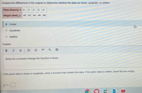 Analyze the differences in the outputs to determine whether the data are linear, quadratic, or nether
Linear
Quadratic
Nänifer
Explain
B I # E T T,
Simce its a constant change the function is linear
if the giver data is limear or quadratic, write a function that models the data. If the given data is neither, leave the box empty.
y=□