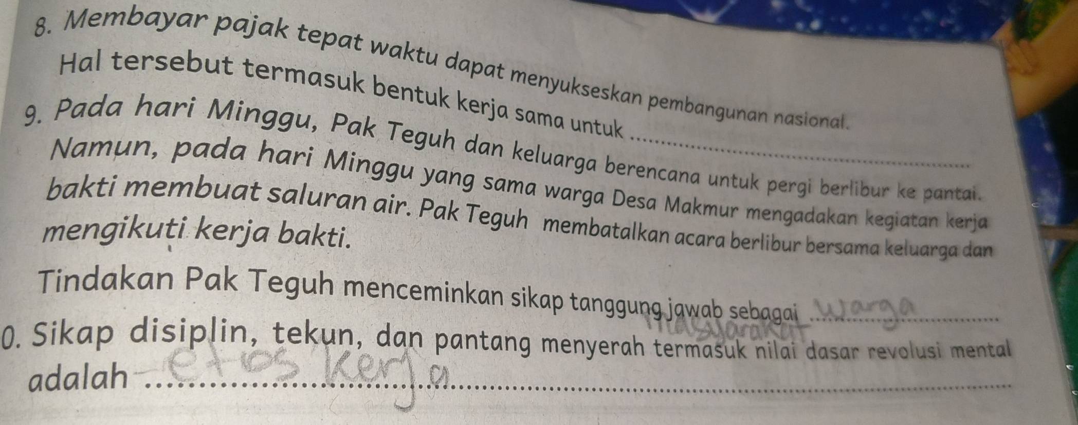 Membayar pajak tepat waktu dapat menyukseskan pembangunan nasional. 
Hal tersebut termasuk bentuk kerja sama untuk 
9. Pada hari Minggu, Pak Teguh dan keluarga berencana untuk pergi berlibur ke pantai. 
Namun, pada hari Minggu yang sama warga Desa Makmur mengadakan kegiatan kerja 
bakti membuat saluran air. Pak Teguh membatalkan acara berlibur bersama keluarga dan 
mengikuti kerja bakti. 
Tindakan Pak Teguh menceminkan sikap tanggung jawab sebagai_ 
0. Sikap disiplin, tekun, dan pantang menyerah termasuk nilai dasar revolusi mental 
adalah_