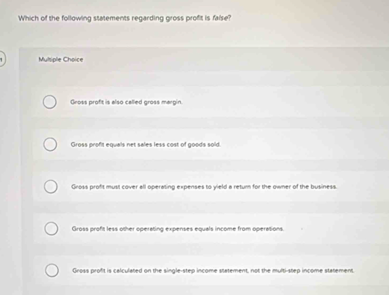 Which of the following statements regarding gross profit is false?
Multiple Choice
Gross profit is also called gross margin.
Gross profit equals net sales less cost of goods sold.
Gross profit must cover all operating expenses to yield a return for the owner of the business.
Gross profit less other operating expenses equals income from operations.
Gross profit is calculated on the single-step income statement, not the multi-step income statement.