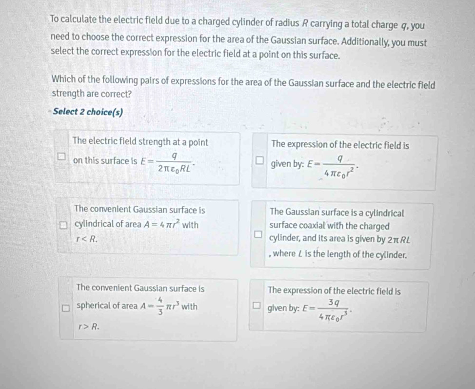 To calculate the electric field due to a charged cylinder of radius R carrying a total charge q, you
need to choose the correct expression for the area of the Gaussian surface. Additionally, you must
select the correct expression for the electric field at a point on this surface.
Which of the following pairs of expressions for the area of the Gaussian surface and the electric field
strength are correct?
Select 2 choice(s)
The electric field strength at a point The expression of the electric field is
on this surface is E=frac q2π varepsilon _0RL. given by: E=frac q4π varepsilon _0r^2.
The convenient Gaussian surface is The Gaussian surface is a cylindrical
cylindrical of area A=4π r^2 with surface coaxial with the charged
r . cylinder, and its area is given by 2π RL
, where L is the length of the cylinder.
The convenient Gaussian surface is The expression of the electric field is
spherical of area A= 4/3 π r^3 with given by: E=frac 3q4π varepsilon _0r^3.
r>R.