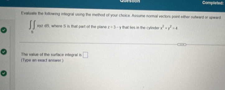 Question Completed: 
Evaluate the following integral using the method of your choice. Assume normal vectors point either outward or upward. 
∈t _5x∈t xyzdS, where S is that part of the plane z=3-y that lies in the cylinder x^2+y^2=4
The value of the surface integral is □ 
(Type an exact answer.)