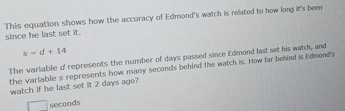 This equation shows how the accuracy of Edmond's watch is related to how long it's been 
since he last set it.
s=d+14
The variable d represents the number of days passed since Edmond last set his watch, and 
the variable s represents how many seconds behind the watch is. How far behind is Edmond's 
watch if he last set it 2 days ago?
□ seconds