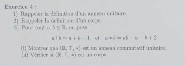 Rappeler la définition d' un anneau unitaire. 
2) Rappeler la définition d^ un corps. 
3) Pour tout a,b∈ R , on pose
aTb=a+b-1 et a*b=ab-a-b+2
(i) Montrer que (R,T,*) est un anneau commutatif unitaire. 
(ii) Vérifier si (R,T,*) est un corps.