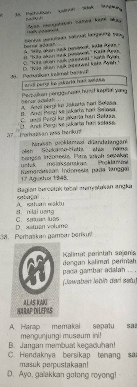 Perhatikan kalimat tidak langsung
berikut!
Avah mengatakan bahwa kami akan
naík pesawat.
Bentuk penulisan kalimat langsung yang
benar adalah ...
A. "Kita akan naik pesawat, kata Ayah."
B. "Kita akan naik pesawat." Kata Ayah.
C. "Kita akan naik pesawat," kata Ayah.
D. "Kita akan naik pesawat kata Ayah,"
36. Perhatikan kalimat berikut!
andi pergi ke jakarta hari selasa
Perbaikan penggunaan huruf kapital yang
benar adalah ... .
A. Andi pergi ke Jakarta hari Selasa.
B. Andi Pergi ke jakarta hari Selasa.
C. andi Pergi ke jakarta hari Selasa.
D. Andi Pergi ke jakarta hari selasa.
37. Perhatikan teks berikut!
Naskah proklamasi ditandatangani
oleh Soekarno-Hatta atas nama
bangsa Indonesia. Para tokoh sepakat
untuk melaksanakan Proklamasi
Kemerdekaan Indonesia pada tanggal
17 Agustus 1945.
Bagian bercetak tebal menyatakan angka
sebagai ... .
A. satuan waktu
B. nilai uang
C. satuan luas
D. satuan volume
38. Perhatikan gambar berikut!
Kalimat perintah sejenis
dengan kalimat perintah
pada gambar adalah ... .
(Jawaban lebih dari satu)
A. Harap memakai sepatu saª
mengunjungi museum ini!
B. Jangan membuat kegaduhan!
C. Hendaknya bersikap tenang sa
masuk perpustakaan!
D. Ayo, galakkan gotong royong!