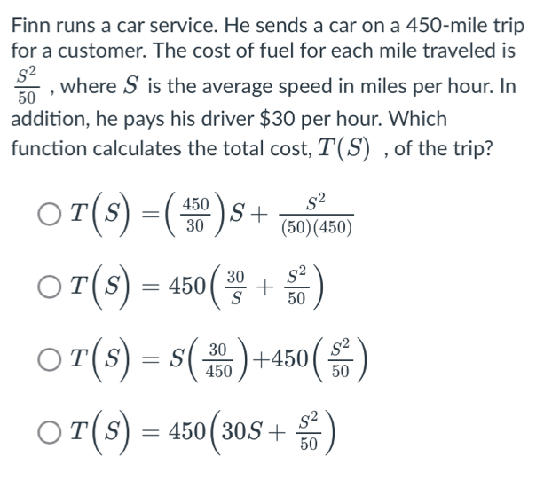 Finn runs a car service. He sends a car on a 450-mile trip
for a customer. The cost of fuel for each mile traveled is
 S^2/50  , where S is the average speed in miles per hour. In
addition, he pays his driver $30 per hour. Which
function calculates the total cost, T(S) , of the trip?
T(S)=( 450/30 )S+ S^2/(50)(450) 
T(S)=450( 30/S + S^2/50 )
T(S)=S( 30/450 )+450( S^2/50 )
T(S)=450(30S+ S^2/50 )