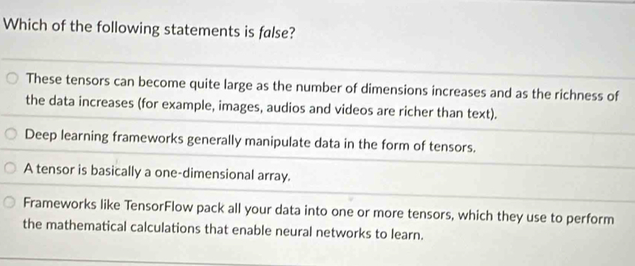 Which of the following statements is false?
These tensors can become quite large as the number of dimensions increases and as the richness of
the data increases (for example, images, audios and videos are richer than text).
Deep learning frameworks generally manipulate data in the form of tensors.
A tensor is basically a one-dimensional array.
Frameworks like TensorFlow pack all your data into one or more tensors, which they use to perform
the mathematical calculations that enable neural networks to learn.