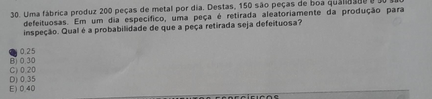 Uma fábrica produz 200 peças de metal por dia. Destas, 150 são peças de boa qualidade e 50
defeituosas. Em um dia específico, uma peça é retirada aleatoriamente da produção para
inspeção. Qual é a probabilidade de que a peça retirada seja defeituosa?
④ 0.25
B) 0,30
C) 0.20
D) 0.35
E) 0,40