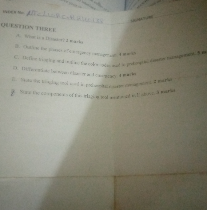 We your 
A interlace 
celler of 
_ 
INDEX No. 
SIGNATURE 
_ 
QUESTION THREE 
A. What is a Disaster? 2 marks 
B. Outline the phases of emergency management. 4 marks 
C. Define triaging and outline the color codes used in prehospital disaster management. 5 m
D. Differentiate between disaster and emergency, 4 mark 
E. State the triaging tool used in prehospital disaster management. 2 marke 
F. State the components of this triaging tool mentioned in E above. 3 marks