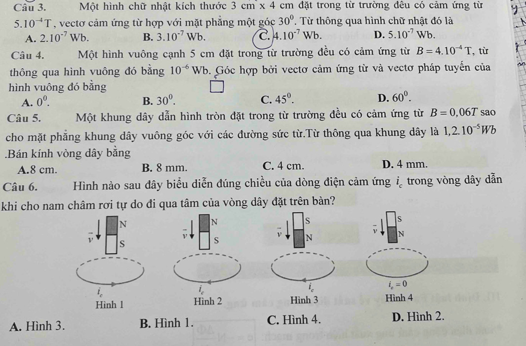 Một hình chữ nhật kích thước 3cm* 4cm đặt trong từ trường đêu có cảm ứng từ
5.10^(-4)T , vectơ cảm ứng từ hợp với mặt phẳng một goc30°. Từ thông qua hình chữ nhật đó là
A. 2.10^(-7)Wb. B. 3.10^(-7)Wb. C. 4.10^(-7)Wb. D. 5.10^(-7) Wb
Câu 4. Một hình vuông cạnh 5 cm đặt trong từ trường đều có cảm ứng từ B=4.10^(-4)T , từ
thông qua hình vuông đó bằng 10^(-6)W. Góc hợp bởi vectơ cảm ứng từ và vectơ pháp tuyến của
hình vuông đó bằng
A. 0^0. B. 30^0. C. 45^0. D. 60^0. 
Câu 5. Một khung dây dẫn hình tròn đặt trong từ trường đều có cảm ứng từ B=0,06T sao
cho mặt phăng khung dây vuông góc với các đường sức từ.Từ thông qua khung dây là 1,2.10^(-5)Wb.Bán kính vòng dây bằng
A. 8 cm. B. 8 mm. C. 4 cm. D. 4 mm.
Câu 6. Hình nào sau đây biểu diễn đúng chiều của dòng điện cảm ứng i trong vòng dây dẫn
khi cho nam châm rơi tự do đi qua tâm của vòng dây đặt trên bàn?
N
s
S
ν N
N
i S
i_c=0
i_c
Hình 1 Hình 3 Hình 4
A. Hình 3. B. Hình 1. C. Hình 4.
D. Hình 2.