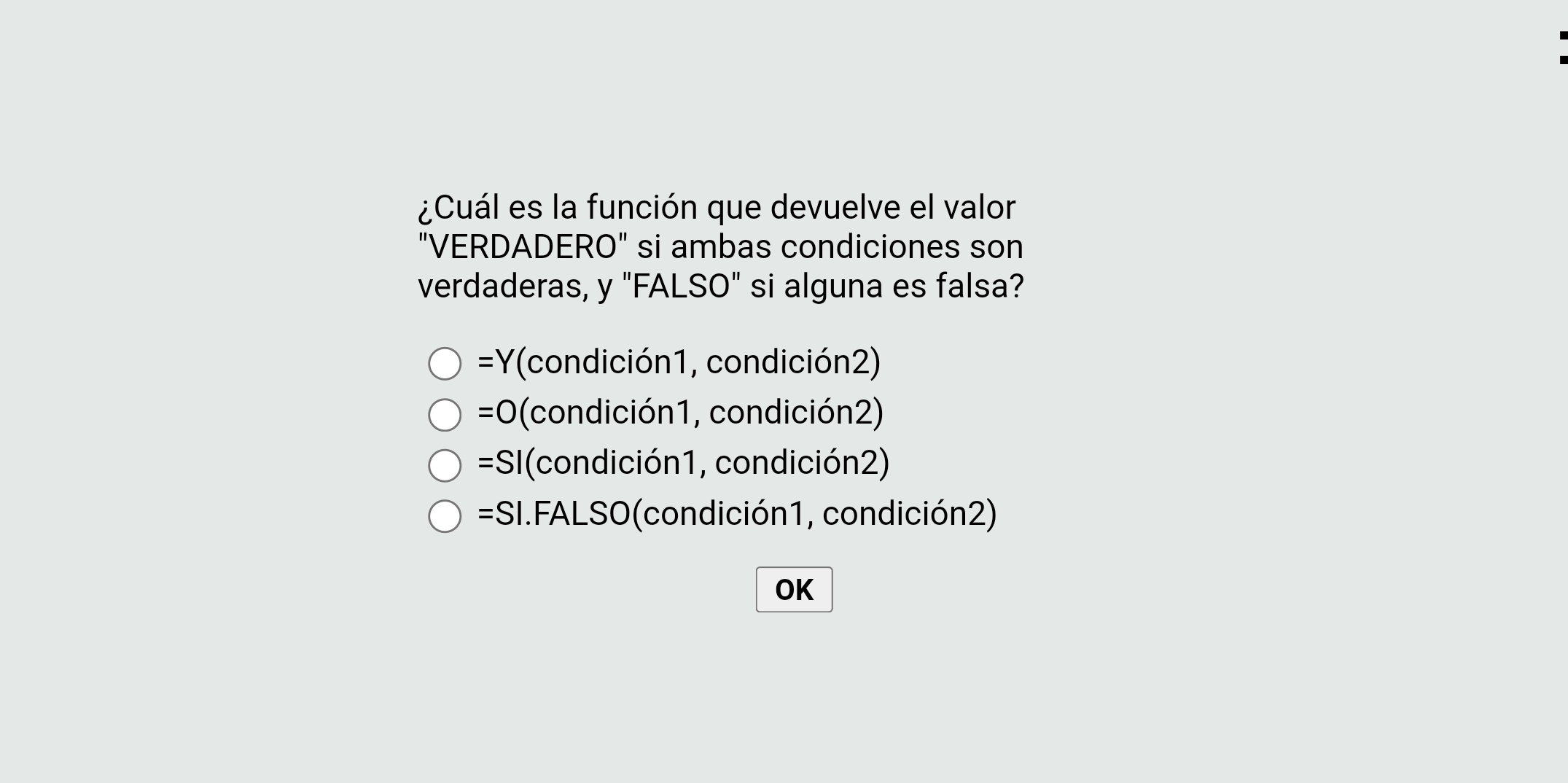 ¿Cuál es la función que devuelve el valor
"VERDADERO" si ambas condiciones son
verdaderas, y "FALSO" si alguna es falsa?
=Y(condición1, condición2)
=0 (condición1, condición2)
=SI(condición1, condición2)
=SI.FALSO(condición1, condición2)
OK