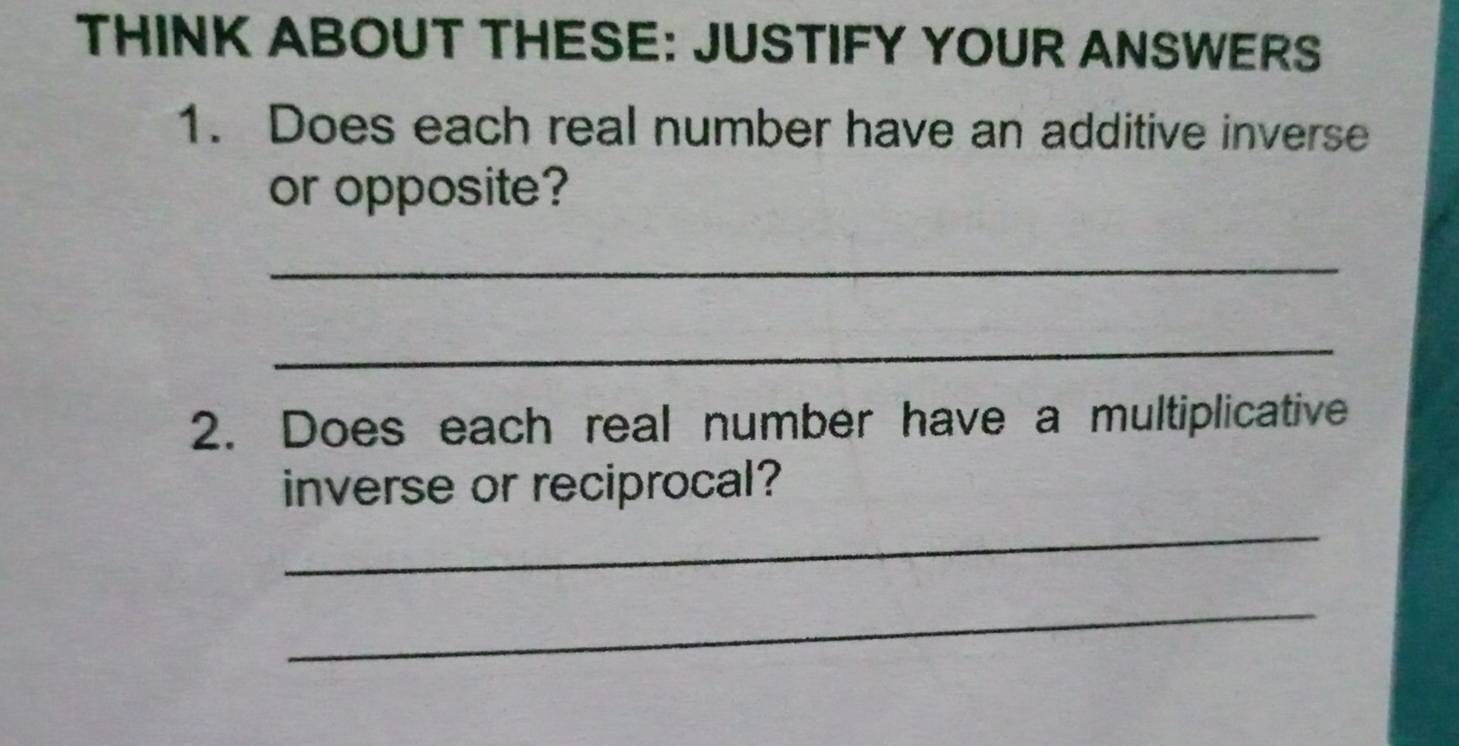 THINK ABOUT THESE: JUSTIFY YOUR ANSWERS 
1. Does each real number have an additive inverse 
or opposite? 
_ 
_ 
2. Does each real number have a multiplicative 
inverse or reciprocal? 
_ 
_