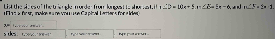 List the sides of the triangle in order from longest to shortest, if m∠ D=10x+5, m∠ E=5x+6 , and m∠ F=2x-1. 
(Find x first, make sure you use Capital Letters for sides)
x= type your answer... 
sides: type your answer... type your answer... type your answer...