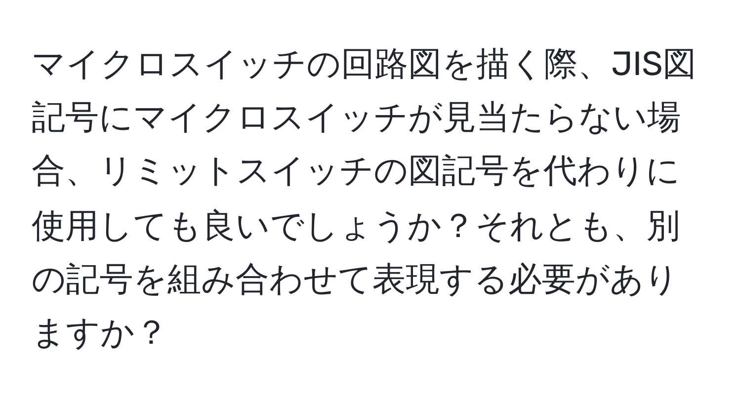 マイクロスイッチの回路図を描く際、JIS図記号にマイクロスイッチが見当たらない場合、リミットスイッチの図記号を代わりに使用しても良いでしょうか？それとも、別の記号を組み合わせて表現する必要がありますか？