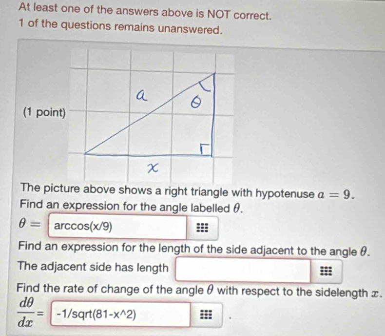 At least one of the answers above is NOT correct. 
1 of the questions remains unanswered. 
(1 point) 
The picture above shows a right triangle with hypotenuse a=9. 
Find an expression for the angle labelled θ.
θ =arccos (x/9)
Find an expression for the length of the side adjacent to the angle θ. 
The adjacent side has length 
Find the rate of change of the angle θ with respect to the sidelength x.
 dθ /dx =-1/sqrt(81-x^(wedge)2) □ □  
.