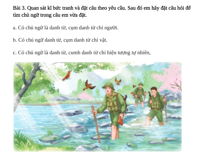 Quan sát kĩ bức tranh và đặt câu theo yêu cầu. Sau đó em hãy đặt câu hỏi để
tìm chủ ngữ trong câu em vừa đặt.
a. Có chủ ngữ là danh từ, cụm danh từ chỉ người.
b. Có chủ ngữ danh từ, cụm danh từ chỉ vật.
c. Có chủ ngữ là danh từ, cumh danh từ chỉ hiện tượng tự nhiên,