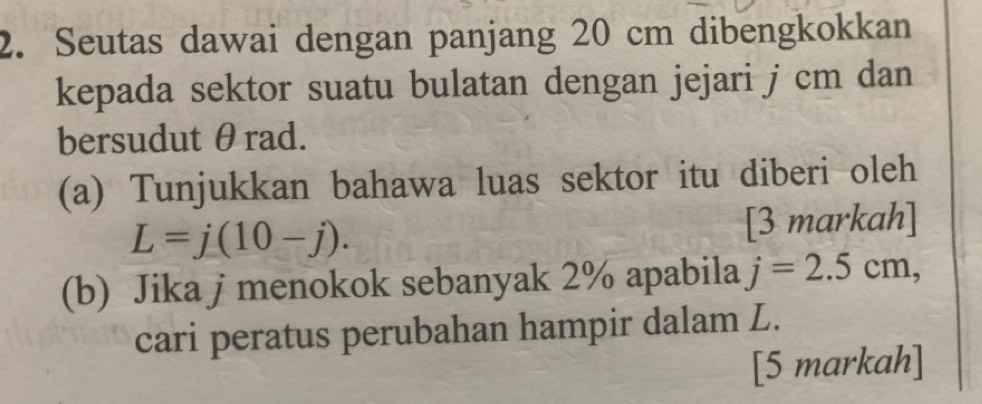 Seutas dawai dengan panjang 20 cm dibengkokkan 
kepada sektor suatu bulatan dengan jejari j cm dan 
bersudut θrad. 
(a) Tunjukkan bahawa luas sektor itu diberi oleh
L=j(10-j). 
[3 markah] 
(b) Jika j menokok sebanyak 2% apabila j=2.5cm, 
cari peratus perubahan hampir dalam L. 
[5 markah]