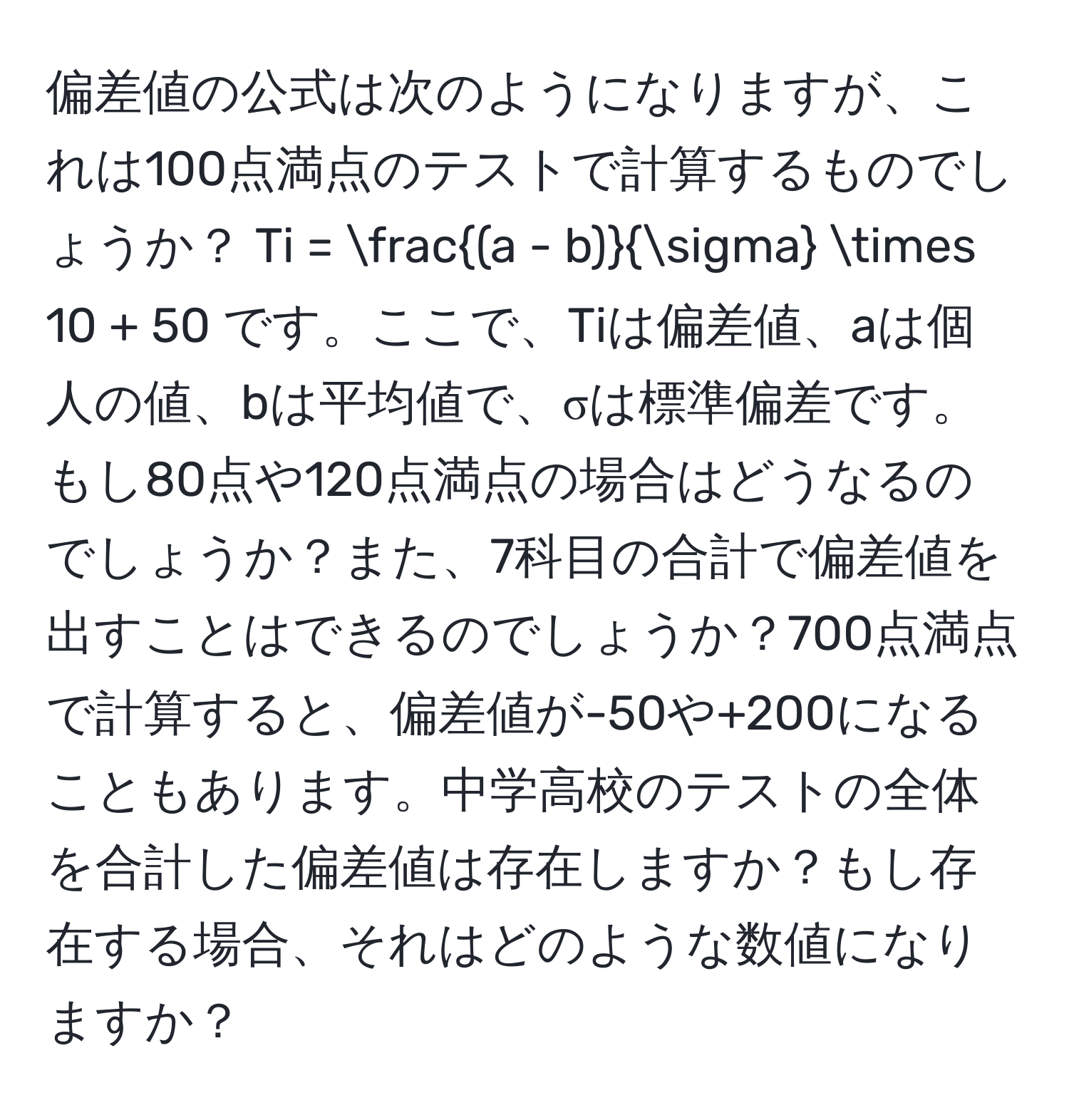 偏差値の公式は次のようになりますが、これは100点満点のテストで計算するものでしょうか？ Ti =  ((a - b))/sigma  * 10 + 50 です。ここで、Tiは偏差値、aは個人の値、bは平均値で、σは標準偏差です。もし80点や120点満点の場合はどうなるのでしょうか？また、7科目の合計で偏差値を出すことはできるのでしょうか？700点満点で計算すると、偏差値が-50や+200になることもあります。中学高校のテストの全体を合計した偏差値は存在しますか？もし存在する場合、それはどのような数値になりますか？