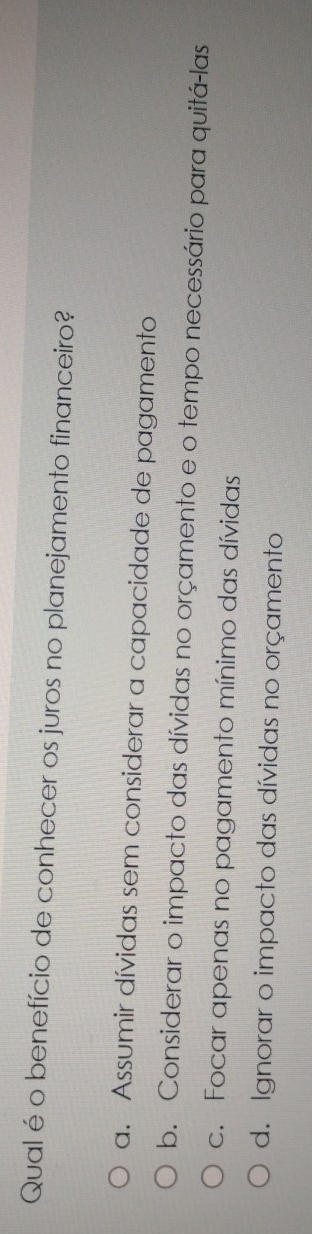 Qual é o benefício de conhecer os juros no planejamento financeiro?
a. Assumir dívidas sem considerar a capacidade de pagamento
b. Considerar o impacto das dívidas no orçamento e o tempo necessário para quitá-las
c. Focar apenas no pagamento mínimo das dívidas
d. Ignorar o impacto das dívidas no orçamento