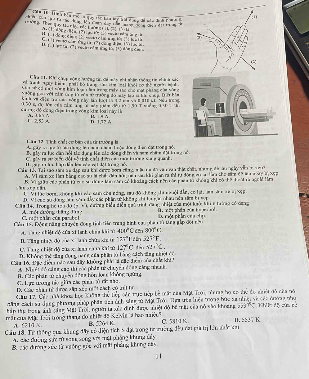 Câu 10, Hình bên mô tả quy tắc bản tay trái dùng để xác đinh phương,
chiều của lực từ tác dụng lên đoạn dây dẫn mang dòng điện đặt trong từ
trường. Theo quy tắc này, các hướng (1), (2), (3) là
A. (1) dòng điện; (2) lực từ; (3) vectơ cảm ứng từ.
B. (1) dòng điện; (2) vectơ cảm ứng từ; (3) lực từ.
C. (1) vectơ cảm ứng từ; (2) dòng điện; (3) lực từ
D. (1) lực từ; (2) vectơ cảm ứng từ; (3) dòng điện.
Câu 11. Khi chụp cộng hưởng từ, để máy ghi nhận thông tin chính xác
và tránh nguy hiểm, phải bỏ trang sức kim loại khỏi cơ thể người bệnh.
Giả sử có một vòng kim loại nằm trong máy sao cho mặt phẳng của vòng
vuông góc với cảm ứng từ của từ trường do máy tạo ra khi chụp. Biết bán
kính và điện trở của vòng này lần lượt là 3,2 cm và 0,010 Ω. Nếu trong
0,30 s, độ lớn của cảm ứng từ này giảm đều từ 1,90 T xuống 0,30 T thì
cường độ dòng điện trong vòng kim loại này là
A. 3,65 A. B. 1,9 A.
C. 2,53 A. D. 1,72 A.
Câu 12. Tính chất cơ bản của từ trường là
A. gây ra lực từ tác dụng lên nam châm hoặc dòng điện đặt trong nó.
B. gây ra lực đàn hồi tác dụng lên các dòng điện và nam châm đặt trong nó.
C. gây ra sự biến đổi về tính chất điện của môi trường xung quanh
D. gây ra lực hấp dẫn lên các vật đặt trong nó.
Câu 13. Tại sao săm xe đạp sau khi được bơm căng, mặc dù đã vặn van thật chặt, nhưng để lâu ngày vẫn bị xẹp?
A. Vì săm xe làm bằng cao su là chất đàn hồi, nên sau khi giãn ra thì tự động co lại làm cho săm để lâu ngày bị xẹp.
B. Vì giữa các phân tử cao su dùng làm săm có khoảng cách nên các phân tử không khí có thể thoát ra ngoài làm
săm xẹp dần.
C. Vì lúc bơm, không khí vào săm còn nóng, sau đó không khí nguội dần, co lại, làm săm xe bị xẹp.
D. Vì cao su dùng làm săm đầy các phân tử không khí lại gần nhau nên săm bị xẹp.
Câu 14. Trong hệ tọa dhat Q(p,V) 0, đường biểu diễn quá trình đẳng nhiệt của một khối khí lí tưởng có dạng
A. một đường thắng đứng. B. một phần của hyperbol.
C. một phần của parabol. D. một phần của elip.
Câu 15. Động năng chuyển động tịnh tiến trung bình của phân tử tăng gấp đôi nếu
A. Tăng nhiệt độ của xi lanh chứa khí từ 400°C đến 800°C.
B. Tăng nhiệt độ của xi lanh chứa khí từ 127°F đến 527°F.
C. Tăng nhiệt độ của xi lanh chứa khí từ 127°C đến 527°C.
D. Không thể tăng động năng của phân tử bằng cách tăng nhiệt độ.
Câu 16. Đặc điểm nào sau đây không phải là đặc điểm của chất khí?
A. Nhiệt độ càng cao thì các phân tử chuyển động càng nhanh.
B. Các phân tử chuyển động hỗn loạn không ngừng.
C. Lực tương tác giữa các phân tử rất nhỏ.
D. Các phân tử được sắp xếp một cách có trật tự.
Câu 17. Các nhà khoa học không thể tiếp cận trực tiếp bề mặt của Mặt Trời, nhưng họ có thể đo nhiệt độ của nó
bằng cách sử dụng phương pháp phân tích ánh sáng từ Mặt Trời. Dựa trên hiện tượng bức xạ nhiệt và các đường phổ
hấp thụ trong ánh sáng Mặt Trời, người ta xác định được nhiệt độ bề mặt của nó vào khoảng 5537°C. Nhiệt độ của bề
mặt của Mặt Trời trong thang đo nhiệt độ Kelvin là bao nhiêu? D. 5537 K.
A. 6210 K. B. 5264 K. C. 5810 K.
Câu 18. Từ thông qua khung dây có diện tích S đặt trong từ trường đều đạt giá trị lớn nhất khi
A. các đường sức từ song song với mặt phăng khung dây.
B. các đường sức từ vuông góc với mặt phẳng khung dây.
11