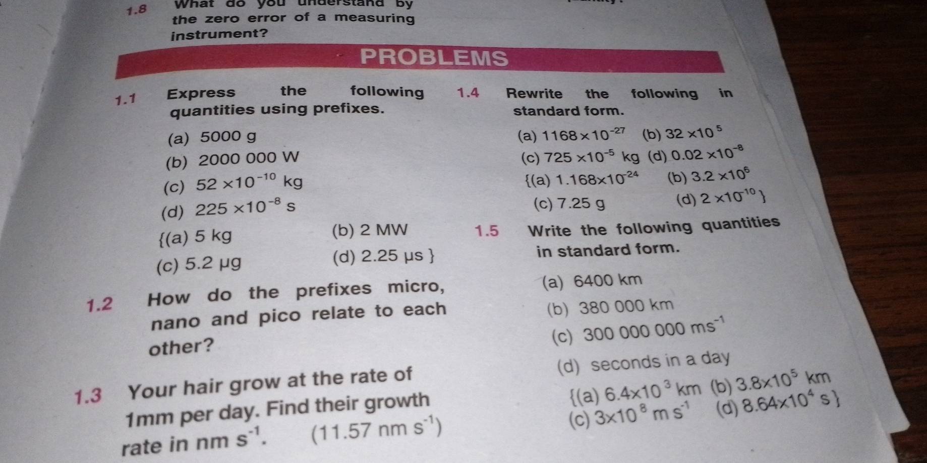 1.8 What do you understand by
the zero error of a measuring
instrument?
PROBLEMS
1.1 Express the following 1.4 Rewrite the following in
quantities using prefixes. standard form.
(a) 5000 g (a) 1168* 10^(-27) (b) 32* 10^5
(b) 2000 000 W (c) 725* 10^(-5)kg (d) 0.02* 10^(-8)
(c) 52* 10^(-10)kg
(a)
(d) 225* 10^(-8)s 1.168* 10^(-24) (b) 3.2* 10^6
(c) 7.25g
(d) 2* 10^(-10)
(a) 5 kg (b) 2 MW 1.5 Write the following quantities
(c) 5.2 μg (d) 2.25 μs in standard form.
1.2 How do the prefixes micro, (a) 6400 km
nano and pico relate to each (b) 38 0 000 km
other? (c) 300000000ms^(-1)
1.3 Your hair grow at the rate of (d) seconds in a day
(a) 6.4* 10^3km
1mm per day. Find their growth (b) 3.8* 10^5km
(c) 3* 10^8ms^(-1) (d) 8.64* 10^4s
rate in nm s^(-1). (11.57nms^(-1))