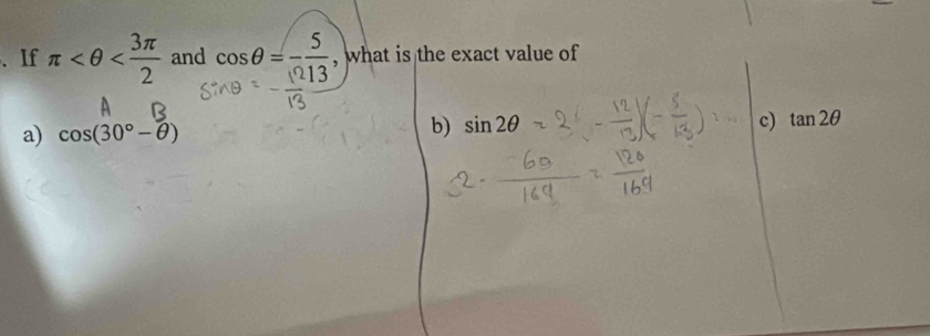 、 If π and cos θ =- 5/13  , what is the exact value of
a) cos (30°-θ )
b) sin 2θ c) tan 2θ