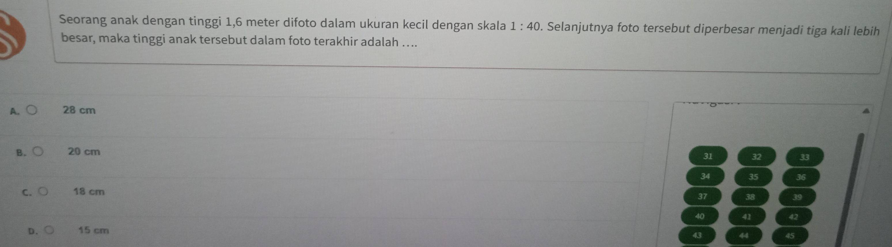 Seorang anak dengan tinggi 1,6 meter difoto dalam ukuran kecil dengan skala 1:40. Selanjutnya foto tersebut diperbesar menjadi tiga kali lebih
besar, maka tinggi anak tersebut dalam foto terakhir adalah …..
A. 28 cm
B. 20 cm
31 32 33
34 35 36
C. 18 cm
37 38 39
40 41 42
D、 15 cm
43 44 45