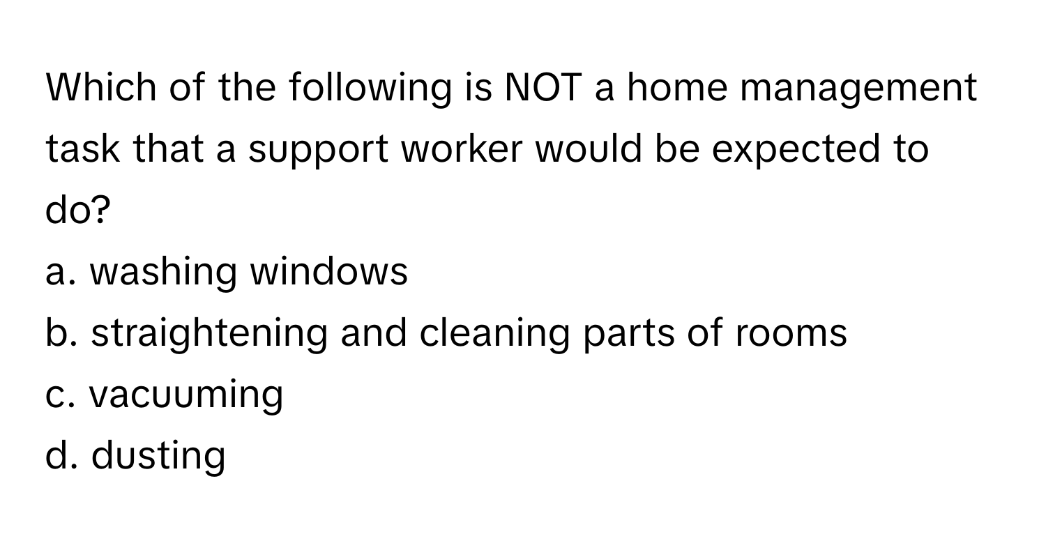 Which of the following is NOT a home management task that a support worker would be expected to do? 
a. washing windows
b. straightening and cleaning parts of rooms
c. vacuuming
d. dusting