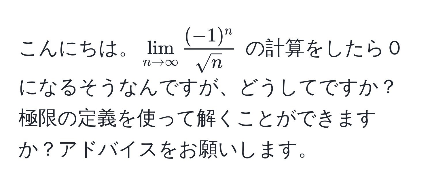 こんにちは。$ lim_n to ∈fty  ((-1)^n)/sqrt(n)  $ の計算をしたら０になるそうなんですが、どうしてですか？極限の定義を使って解くことができますか？アドバイスをお願いします。