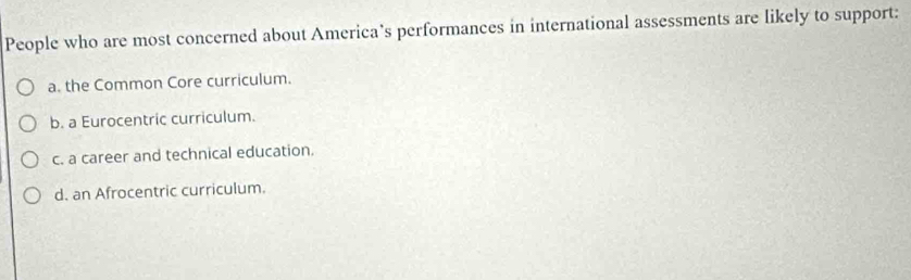 People who are most concerned about America’s performances in international assessments are likely to support:
a. the Common Core curriculum.
b. a Eurocentric curriculum.
c. a career and technical education.
d. an Afrocentric curriculum.