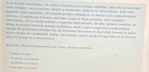 En un mundo microscópico, las células eucariotas y procariotas coexistían, cada una con su propio
relato biológico. Las procariotas, simples y ancestrales, poblaron la Tierra primero. Eran como
pequeñas naves espaciales, con material genético flotando en su interior y sin compartimientos
definidos. A medida que el tiempo avanzaba, surgió la célula eucariota, más compleja y
estructurada, con un núcleo definido y organelos especializados. En esta narrativa evolutiva, las
células eucariotas formaron alianzas simbióticas, dando origen a organismos multicelulares.
Aunque las procariotas persisten hoy, las eucariotas florecieron en diversidad, Ilevando la vida a
nuevos niveles de complejidad. Ambas, sin embargo, siguen siendo protagonistas en el inmenso
relato de la vida en el microcosmos.
Aplicación, Menciona organismos que tienen células procariotas.
Virus y hongos
Protistas y bacterias
Bacterias y arqueas
Animales y plantas