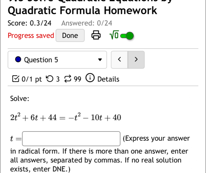 Quadratic Formula Homework 
Score: 0.3/24 Answered: 0/24 
Progress saved Done sqrt(0) 
Question 5 < > 
0/1 pt つ 3 □ 99 Details 
Solve:
2t^2+6t+44=-t^2-10t+40
t=□ (Express your answer 
in radical form. If there is more than one answer, enter 
all answers, separated by commas. If no real solution 
exists, enter DNE.)