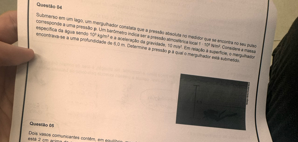 Submerso em um lago, um mergulhador constata que a pressão absoluta no medidor que se encontra no seu pulso 
corresponde a uma pressão p. Um barômetro indica ser a pressão atmosférica local 1· 10^5N/m^2. Considere a massa 
específica da água sendo 10^3kg/m^3 e a aceleração da gravidade. 10m/s^2. Em relação à superfície, o mergulhador 
encontrava-se a uma profundidade de 6,0 m. Determine a pressão p à qual o mergulhador está submetido 
Questão 05 
Dois vasos comunicantes contêm, em equilíhr 
está 2 cm acim