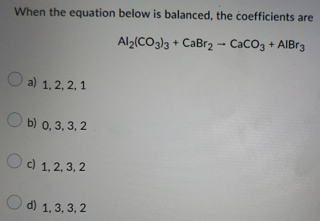 When the equation below is balanced, the coefficients are
Al_2(CO_3)_3+CaBr_2to CaCO_3+AlBr_3
a) 1, 2, 2, 1
b) 0, 3, 3, 2
c) 1, 2, 3, 2
d) 1, 3, 3, 2