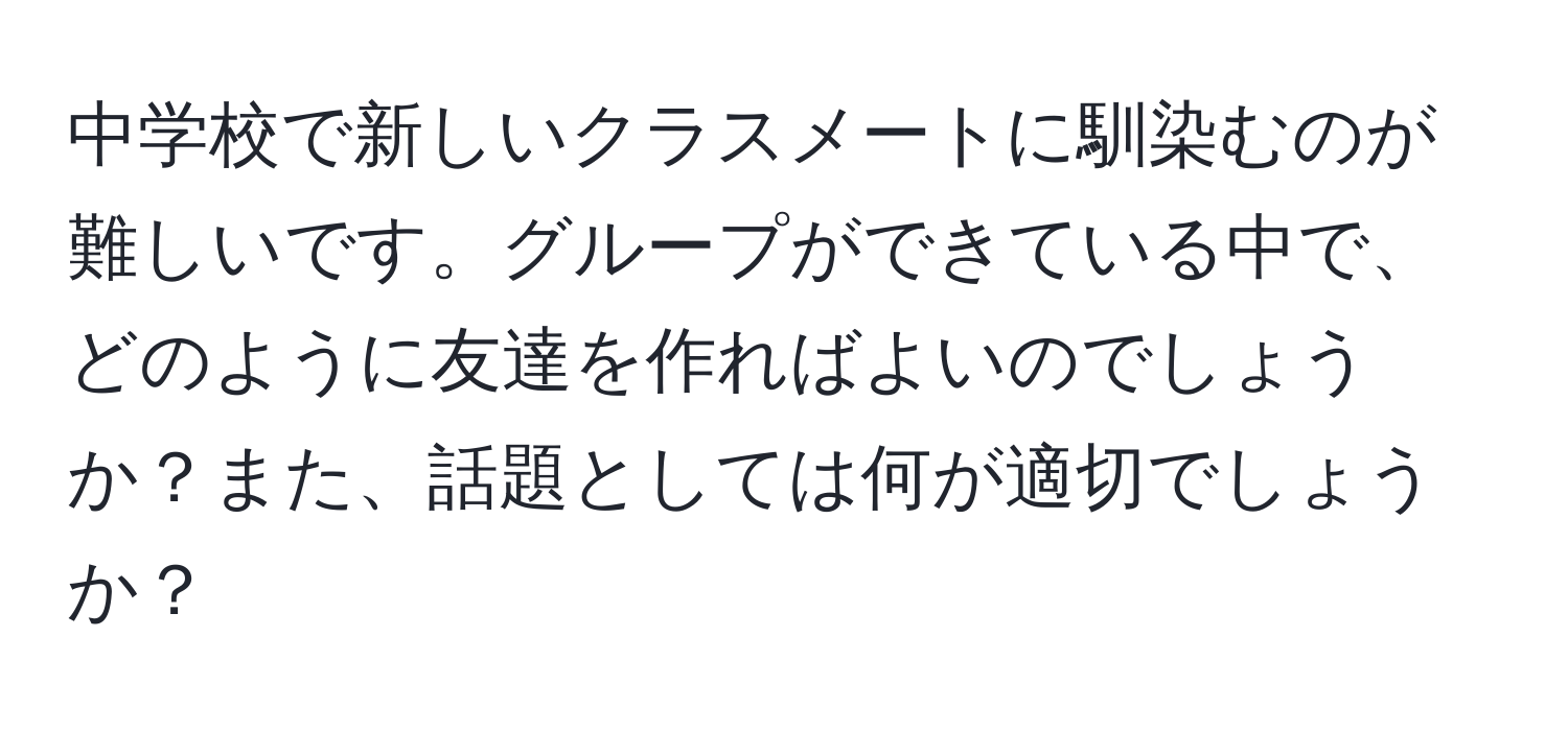 中学校で新しいクラスメートに馴染むのが難しいです。グループができている中で、どのように友達を作ればよいのでしょうか？また、話題としては何が適切でしょうか？