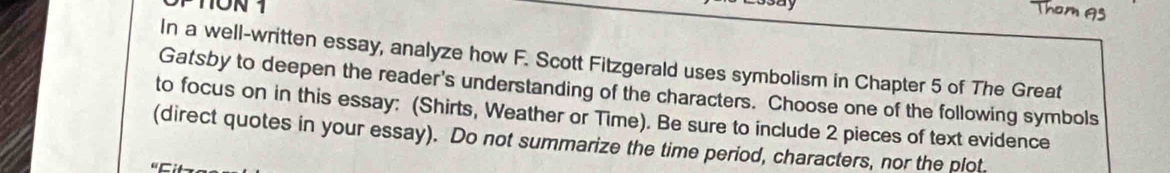 In a well-written essay, analyze how F. Scott Fitzgerald uses symbolism in Chapter 5 of The Great 
Gatsby to deepen the reader's understanding of the characters. Choose one of the following symbols 
to focus on in this essay: (Shirts, Weather or Time). Be sure to include 2 pieces of text evidence 
(direct quotes in your essay). Do not summarize the time period, characters, nor the plot.