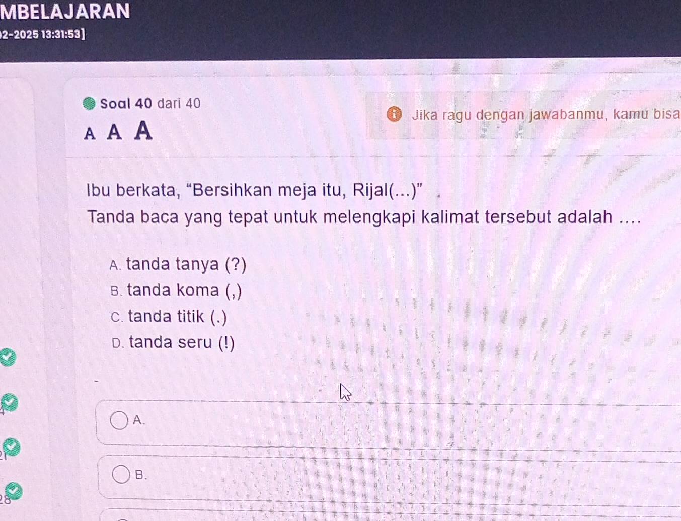 MBELAJARAN
2−2025 13:31:53]
Soal 40 dari 40
Jika ragu dengan jawabanmu, kamu bisa
A A A
Ibu berkata, “Bersihkan meja itu, Rijal(...)” .
Tanda baca yang tepat untuk melengkapi kalimat tersebut adalah ....
A. tanda tanya (?)
B. tanda koma (,)
c. tanda titik (.)
D. tanda seru (!)
A.
B.