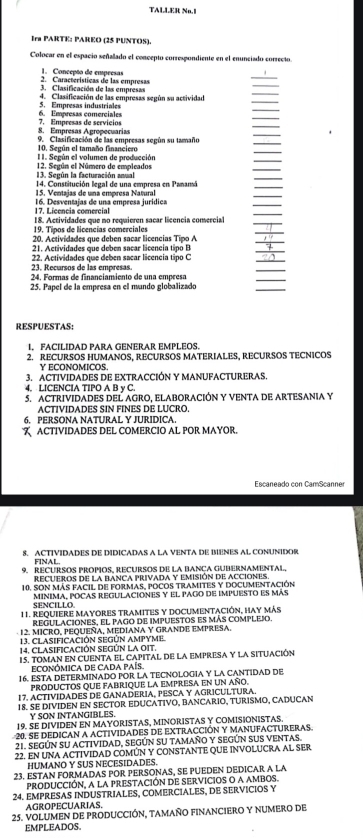 TALLER Nn.
Ira PARTE: PAREO (25 PUNTOS),
Colocar en el espacio señalado el concepto corresgondiente en el enunciado correcto
1. Concepão de empresas
3. Clasificación de las empresas 2. Características de las empresas
_
_
4. Clasificación de las empresas segón su actividad
_
_
5. Empresas industriales 6. Empresas comerciales
_
8. Empresas Agropecuarias 7. Empresas de servícios
_
_
10. Según el tamaño financiero 9. Clasificación de las empresas según su tamaño
I I. Según el volumen de producción
_
_
_
13. Según la facturación anual 12. Según el Número de empleados
14. Constitución legal de una empresa en Panamá
_
15. Ventajas de una empresa Natural
_
16. Desventajas de una empresa jurídica
_
_
17. Licencia comerci
18. Actividades que no requieren sacar licencia comercial_
19. Tipos de licencías comerciales
_
20. Actividades que deben sacar licencias Tipo A
_
21. Actividades que deben sacar licencia tipo B
_
23. Recursos de las empresas. 22. Actividades que deben sacar licencia tipo C
_
_
24. Formas de financiamiento de una empresa
_
25. Papel de la empresa en el mundo globalizado
RESPUESTAS:
I. FACILIDAD PARA GENERAR EMPLEOS.
2. RECURSOS HUMANOS, RECURSOS MATERIALES, RECURSOS TECNICOS
Y ECONOMICOS.
3. ACTIVIDADES DE EXTRACCIÓN Y MANUFACTURERAS.
4. LICENCIA TIPO A B y C.
5. ACTRIVIDADES DEL AGRO, ELABORACIÓN Y VENTA DE ARTESANIA Y
ACTIVIDADES SIN FINES DE LUCRO.
6. PERSONA NATURAL Y JURIDICA.
 ACTIVIDADES DEL COMERCIO AL POR MAYOR.
Escaneado con CamScanner
8. ACTIVIDADES DE DIDICADAS A LA VENTA DE BIENES AL CONUNIDOR
FINAL
9. REcURsOs Propos. REcursOs de la Banca Gubernamental
recueros de la banca privada y emisión de acciones
10. Son más facil de formas, pocos tramites y documentación
SENCILLO. minima, pocas regulaciones y el pago de impuesto es más
1 1. Requiere Mayores tramites y documentación, hay más
regULAciones, el pago de iMpuEstos es más cOMPLEJO.
12. MICRO, PEQUEÑA, MEDIANA Y GRANDE EMPRESA.
13. CLASIFICACIÓN SEGÚN AMPYME.
14, CLASIFICACIÓN SEGÚN LA OIT,
15. TOMaN En CUENTA El CApItal dE la EMpRESA y la SITUAcIón
EcONÓMICA DE CADA PAÍs.
16. ESTA DETERMINADO POR LA TECNOLOGIA Y LA CANTIDAD DE
PRODUCTOS QUE FABRIQUE LA EMPRESA En uN año.
17. ACTIVIDADES DE GANADERIA, PESCA Y AGRICULTURA.
18. SE DIVIDEN EN SECTOR EDUCATIVO, BANCARIO, TURISMO, CADUCAN
Y SON INTANGIBLES.
19. SE DIVIDEN EN MAYORISTAS, MINORISTAS Y COMISIONISTAS.
20. SE DEDICAN A ACTIVIDADES DE EXTRACCIÓN Y MANUFACTURERAS
21. SEGÚN SU ACTIVIDAD, SEGÚN SU TAMAñO Y SEGÚN SUS VENtaS.
22. EN UNA ACTIVIDAD COMÚN Y CONSTANTE QUE INVOLUCRA AL SER
HUMANO Y SUS NECESIDADES.
23. ESTAN FORMADAS POR PERSONAS, SE PUEDEN DEDICAR A LA
PRODUCCIÓN, A LA PRESTACIÓN DE SERVICIOS O A AMBOS.
24. EMPRESAS INDUSTRIALES, COMERCIALES, DE SERVICIOS Y
AGROPECUARIAS,
25. VOLUMEN DE PRODUCCIÓN, TAMAÑO FINANCIERO Y NUMERO DE
EMPLEADOS.