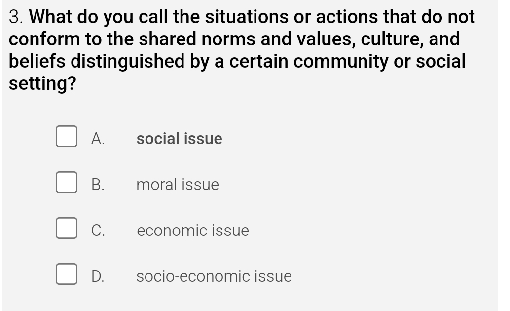 What do you call the situations or actions that do not
conform to the shared norms and values, culture, and
beliefs distinguished by a certain community or social
setting?
A. social issue
B. moral issue
C. economic issue
D. socio-economic issue