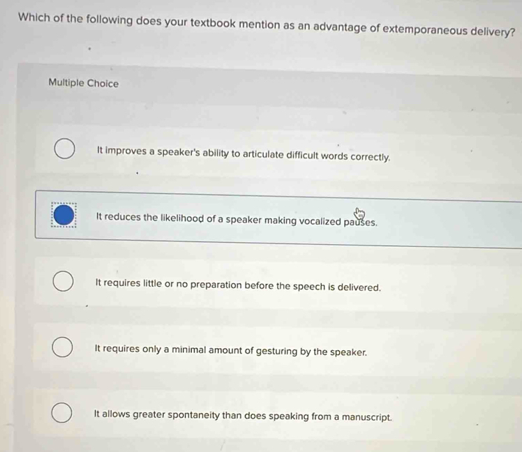 Which of the following does your textbook mention as an advantage of extemporaneous delivery?
Multiple Choice
It improves a speaker's ability to articulate difficult words correctly.
It reduces the likelihood of a speaker making vocalized pauses.
It requires little or no preparation before the speech is delivered.
It requires only a minimal amount of gesturing by the speaker.
It allows greater spontaneity than does speaking from a manuscript.